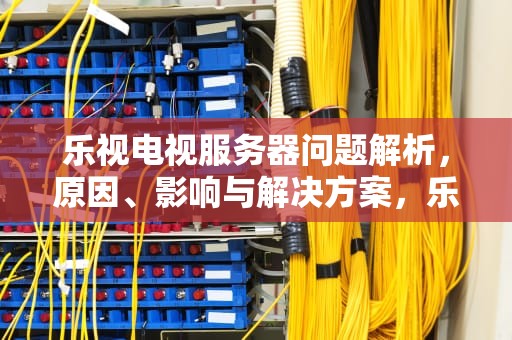 乐视电视服务器问题解析，原因、影响与解决方案，乐视电视服务器问题怎么解决