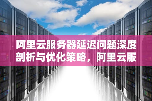 阿里云服务器延迟问题深度剖析与优化策略，阿里云服务器延迟问题怎么解决