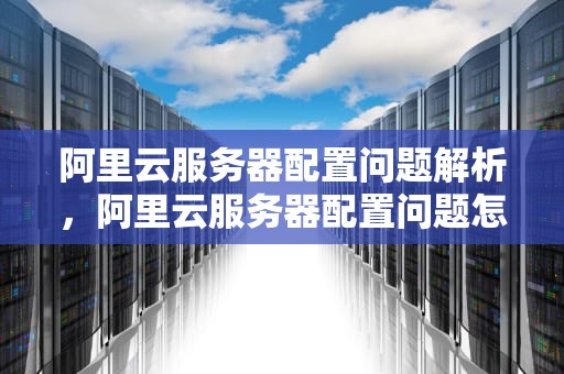 阿里云服务器配置问题解析，阿里云服务器配置问题怎么解决
