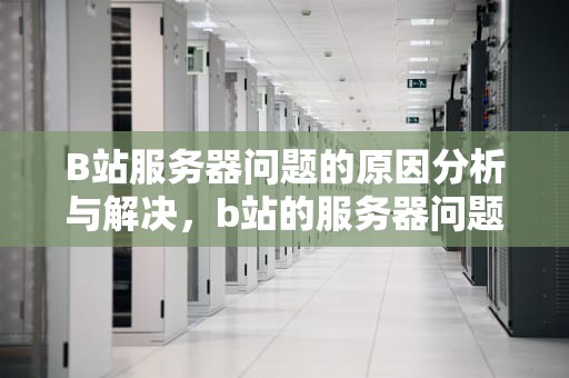 B站服务器问题的原因分析与解决，b站的服务器问题怎么解决