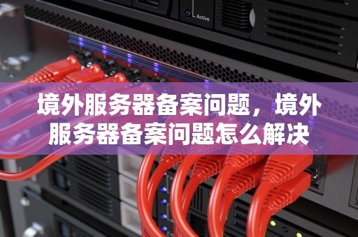 境外服务器备案问题，境外服务器备案问题怎么解决
