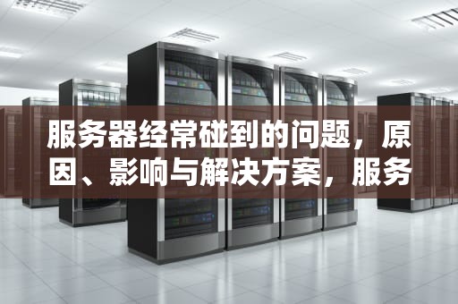 服务器经常碰到的问题，原因、影响与解决方案，服务器经常碰到的问题有哪些
