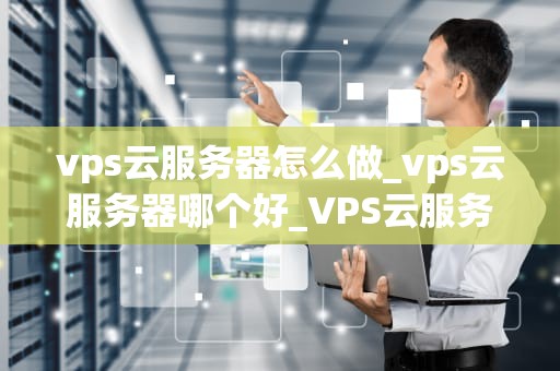 vps云服务器怎么做_vps云服务器哪个好_VPS云服务器的搭建与应用
