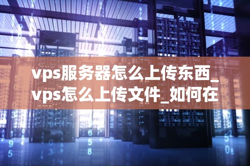 vps服务器怎么上传东西_vps怎么上传文件_如何在VPS服务器上上传文件