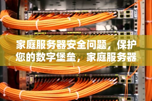 家庭服务器安全问题，保护您的数字堡垒，家庭服务器安全问题怎么解决