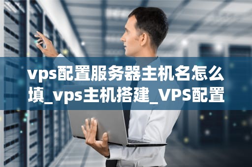 vps配置服务器主机名怎么填_vps主机搭建_VPS配置服务器主机名详解