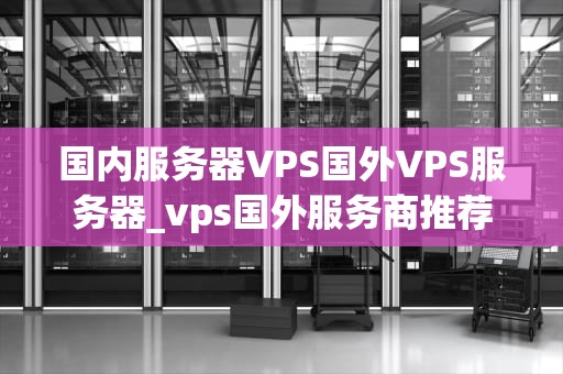 国内服务器VPS国外VPS服务器_vps国外服务商推荐_国内服务器VPS与国外VPS服务器的比较与选择