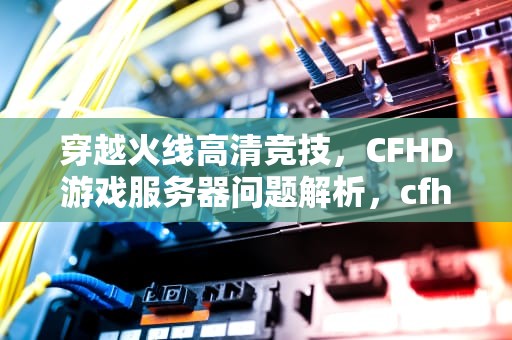 穿越火线高清竞技，CFHD游戏服务器问题解析，cfhd服务器连接失败是什么意思?