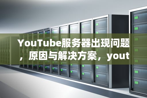 YouTube服务器出现问题，原因与解决方案，youtube服务器出现问题400