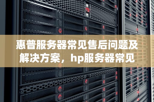 惠普服务器常见售后问题及解决方案，hp服务器常见售后问题有哪些