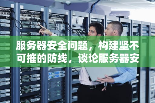 服务器安全问题，构建坚不可摧的防线，谈论服务器安全问题怎么写