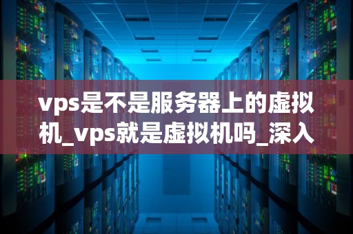 vps是不是服务器上的虚拟机_vps就是虚拟机吗_深入理解VPS：虚拟专用服务器的工作原理与应用
