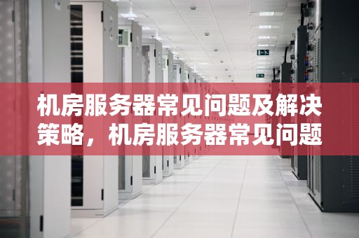 机房服务器常见问题及解决策略，机房服务器常见问题有哪些