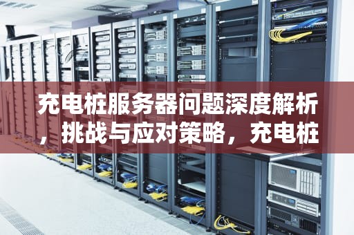充电桩服务器问题深度解析，挑战与应对策略，充电桩服务器有问题怎么办
