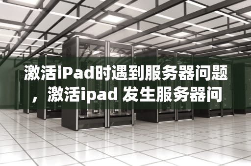 激活iPad时遇到服务器问题，激活ipad 发生服务器问题怎么办