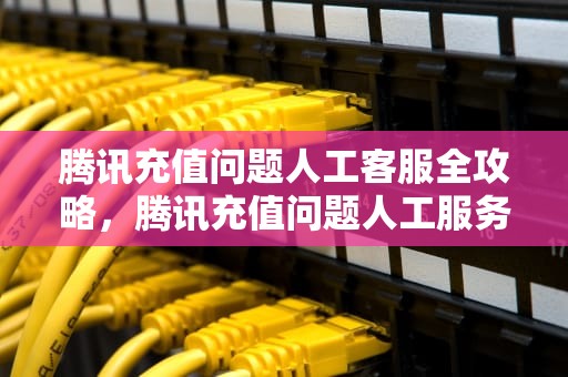 腾讯充值问题人工客服全攻略，腾讯充值问题人工服务器怎么解决