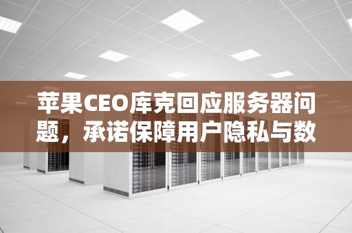 苹果CEO库克回应服务器问题，承诺保障用户隐私与数据安全，采访库克苹果服务器问题