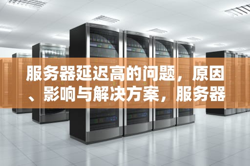 服务器延迟高的问题，原因、影响与解决方案，服务器延迟高的问题有哪些