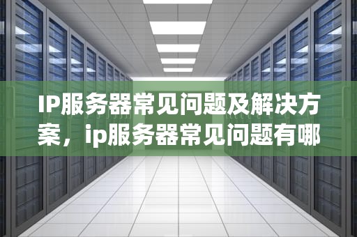 IP服务器常见问题及解决方案，ip服务器常见问题有哪些