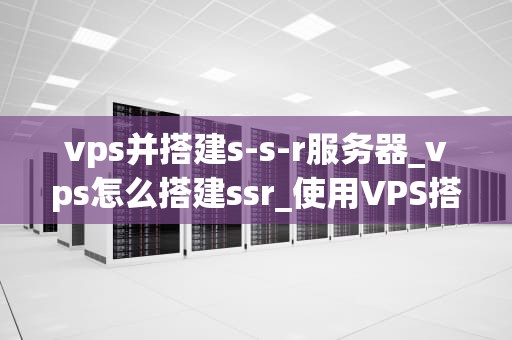 vps并搭建s-s-r服务器_vps怎么搭建ssr_使用VPS搭建S-S-R服务器的步骤和要点