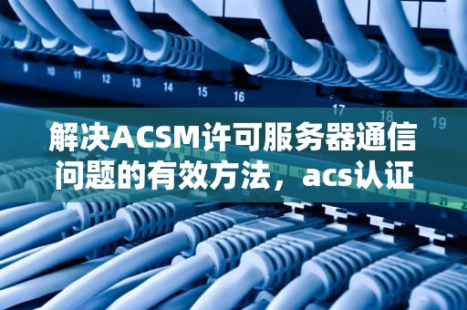 解决ACSM许可服务器通信问题的有效方法，acs认证服务器