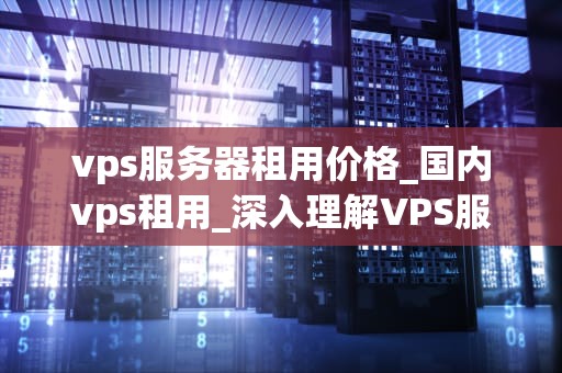 vps服务器租用价格_国内vps租用_深入理解VPS服务器租用价格