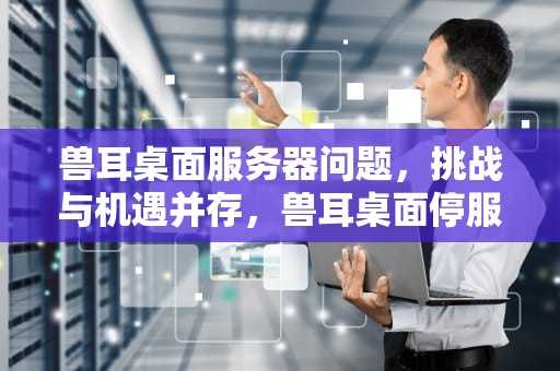 兽耳桌面服务器问题，挑战与机遇并存，兽耳桌面停服