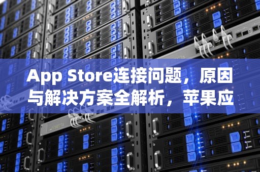 App Store连接问题，原因与解决方案全解析，苹果应用商店服务器出错