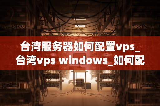 台湾服务器如何配置vps_台湾vps windows_如何配置台湾服务器的VPS