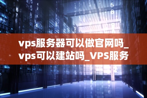 vps服务器可以做官网吗_vps可以建站吗_VPS服务器作为官网的可行性分析