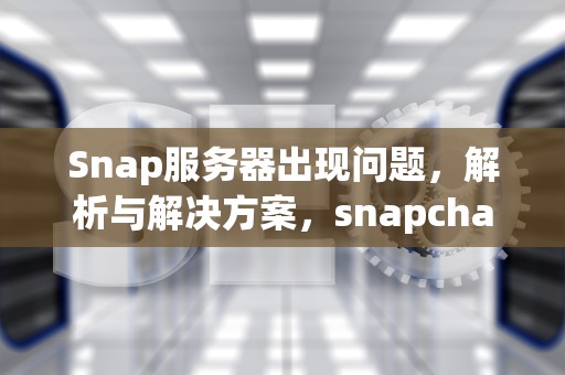 Snap服务器出现问题，解析与解决方案，snapchat服务器
