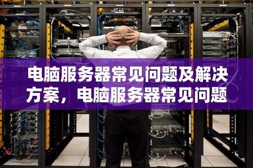 电脑服务器常见问题及解决方案，电脑服务器常见问题有哪些