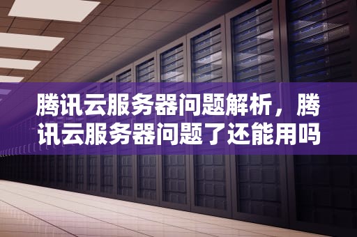 腾讯云服务器问题解析，腾讯云服务器问题了还能用吗
