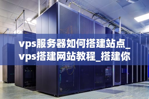 vps服务器如何搭建站点_vps搭建网站教程_搭建你的VPS服务器站点：一步步指南