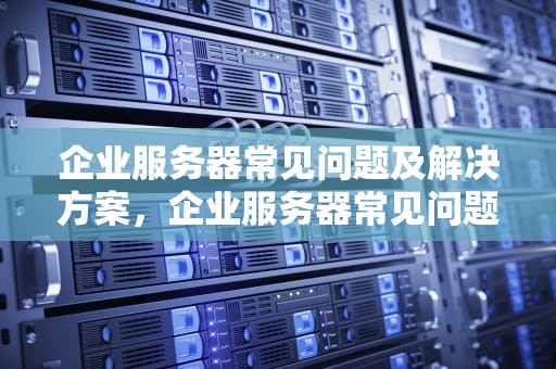 企业服务器常见问题及解决方案，企业服务器常见问题有哪些