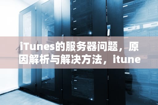 iTunes的服务器问题，原因解析与解决方法，itunes store服务器出错