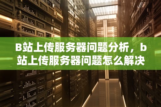 B站上传服务器问题分析，b站上传服务器问题怎么解决
