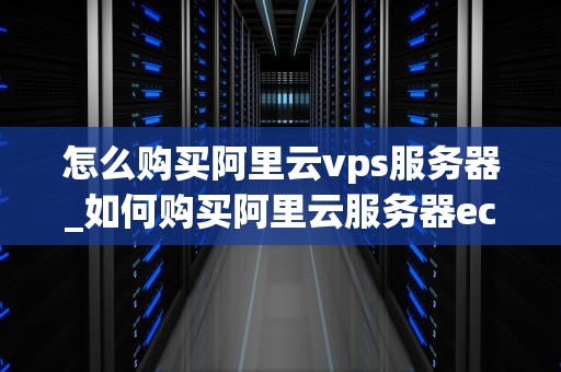 怎么购买阿里云vps服务器_如何购买阿里云服务器ecs_阿里云VPS服务器购买指南