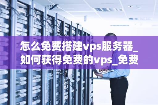 怎么免费搭建vps服务器_如何获得免费的vps_免费搭建VPS服务器的全面指南