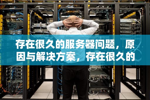 存在很久的服务器问题，原因与解决方案，存在很久的服务器问题怎么解决