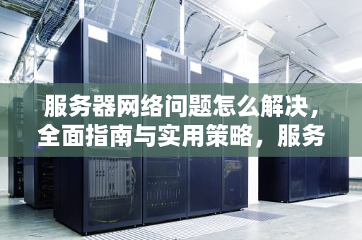 服务器网络问题怎么解决，全面指南与实用策略，服务器网络问题怎么解决的