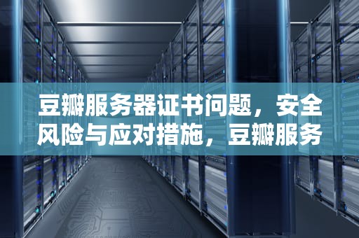 豆瓣服务器证书问题，安全风险与应对措施，豆瓣服务器证书有问题怎么解决