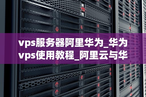 vps服务器阿里华为_华为vps使用教程_阿里云与华为云VPS服务器的比较分析