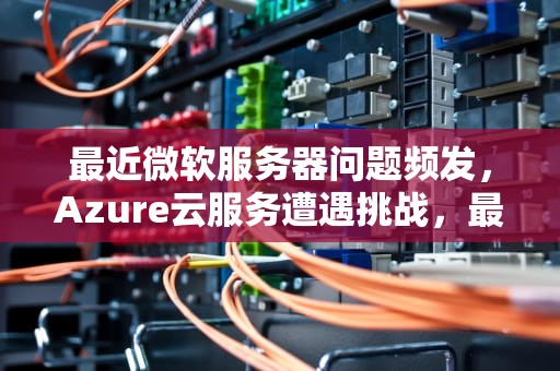 最近微软服务器问题频发，Azure云服务遭遇挑战，最近微软服务器有问题怎么回事