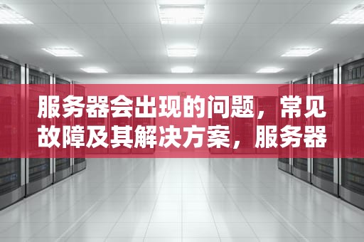 服务器会出现的问题，常见故障及其解决方案，服务器会出现的问题有哪些