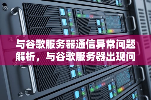 与谷歌服务器通信异常问题解析，与谷歌服务器出现问题