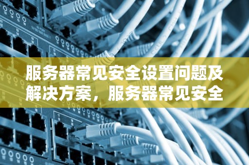 服务器常见安全设置问题及解决方案，服务器常见安全设置问题有哪些