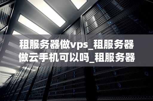 租服务器做vps_租服务器做云手机可以吗_租服务器做VPS：全面指南
