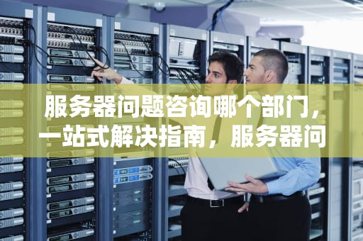 服务器问题咨询哪个部门，一站式解决指南，服务器问题咨询哪个部门负责