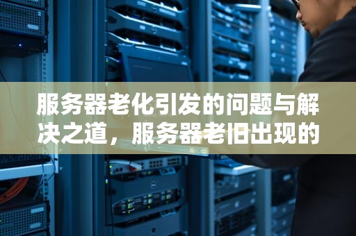 服务器老化引发的问题与解决之道，服务器老旧出现的问题有哪些